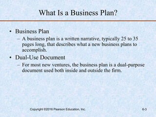 What Is a Business Plan?
• Business Plan
– A business plan is a written narrative, typically 25 to 35
pages long, that describes what a new business plans to
accomplish.
• Dual-Use Document
– For most new ventures, the business plan is a dual-purpose
document used both inside and outside the firm.
Copyright ©2016 Pearson Education, Inc. 6-3
 