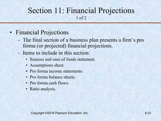Section 11: Financial Projections
1 of 2
• Financial Projections
– The final section of a business plan presents a firm’s pro
forma (or projected) financial projections.
– Items to include in this section:
• Sources and uses of funds statement.
• Assumptions sheet.
• Pro forma income statements.
• Pro forma balance sheets.
• Pro forma cash flows.
• Ratio analysis.
Copyright ©2016 Pearson Education, Inc. 6-31
 