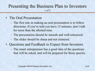 Presenting the Business Plan to Investors
1 of 2
• The Oral Presentation
– The first rule in making an oral presentation is to follow
directions. If you’re told you have 15 minutes, don’t talk
for more than the allotted time.
– The presentation should be smooth and well-rehearsed.
– The slides should be sharp and not cluttered.
• Questions and Feedback to Expect from Investors
– The smart entrepreneur has a good idea of the questions
that will be asked, and will be prepared for those queries.
Copyright ©2016 Pearson Education, Inc. 6-33
 