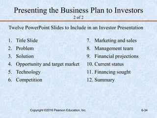 Presenting the Business Plan to Investors
2 of 2
Twelve PowerPoint Slides to Include in an Investor Presentation
1. Title Slide
2. Problem
3. Solution
4. Opportunity and target market
5. Technology
6. Competition
7. Marketing and sales
8. Management team
9. Financial projections
10. Current status
11. Financing sought
12. Summary
Copyright ©2016 Pearson Education, Inc. 6-34
 