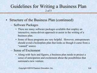 Guidelines for Writing a Business Plan
2 of 5
• Structure of the Business Plan (continued)
– Software Packages
• There are many software packages available that employ an
interactive, menu-driven approach to assist in the writing of a
business plan.
• Some of these programs are very helpful. However, entrepreneurs
should avoid a boilerplate plan that looks as though it came from a
“canned” source.
– Sense of Excitement
• Along with facts and figures, a business plan needs to project a
sense of anticipation and excitement about the possibilities that
surround a new venture.
Copyright ©2016 Pearson Education, Inc. 6-6
 