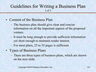 Guidelines for Writing a Business Plan
3 of 5
• Content of the Business Plan
– The business plan should give clear and concise
information on all the important aspects of the proposed
venture.
– It must be long enough to provide sufficient information
yet short enough to maintain reader interest.
– For most plans, 25 to 35 pages is sufficient.
• Types of Business Plans
– There are three types of business plans, which are shown
on the next slide.
Copyright ©2016 Pearson Education, Inc. 6-7
 
