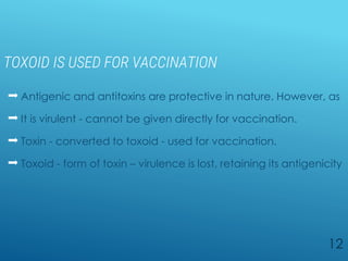 TOXOID IS USED FOR VACCINATION
 Antigenic and antitoxins are protective in nature. However, as
 It is virulent - cannot be given directly for vaccination.
 Toxin - converted to toxoid - used for vaccination.
 Toxoid - form of toxin – virulence is lost, retaining its antigenicity
12
 