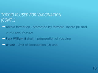 TOXOID IS USED FOR VACCINATION
(CONT..)
 Toxoid formation - promoted by formalin, acidic pH and
prolonged storage
 Park William 8 strain - preparation of vaccine
 LF unit - Limit of flocculation (Lf) unit.
13
 