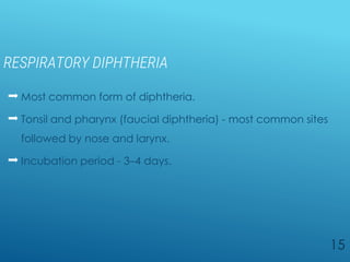 RESPIRATORY DIPHTHERIA
 Most common form of diphtheria.
 Tonsil and pharynx (faucial diphtheria) - most common sites
followed by nose and larynx.
 Incubation period - 3–4 days.
15
 