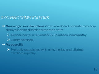 SYSTEMIC COMPLICATIONS
 Neurologic manifestations -Toxin mediated non-inflammatory
demyelinating disorder presented with:
 Cranial nerve involvement & Peripheral neuropathy
 Ciliary paralysis
 Myocarditis
 Typically associated with arrhythmias and dilated
cardiomyopathy.
19
 
