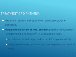 TREATMENT OF DIPHTHERIA
 Treatment - started immediately on clinical suspicion of
diphtheria.
 Antidiphtheritic serum or ADS (antitoxin): Passive immunization
- antidiphtheritic horse serum - neutralizes the toxin.
 A test dose should be given to check for hypersensitivity
 It is given either IM or IV and the dose depends on stage of
illness:
31
 