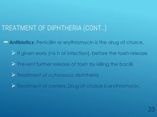 TREATMENT OF DIPHTHERIA (CONT..)
 Antibiotics: Penicillin or erythromycin is the drug of choice.
 If given early (<6 h of infection), before the toxin release
 Prevent further release of toxin by killing the bacilli
 Treatment of cutaneous diphtheria
 Treatment of carriers: Drug of choice is erythromycin.
33
 