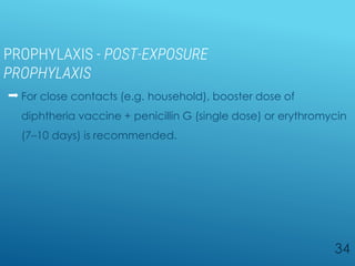 PROPHYLAXIS - POST-EXPOSURE
PROPHYLAXIS
 For close contacts (e.g. household), booster dose of
diphtheria vaccine + penicillin G (single dose) or erythromycin
(7–10 days) is recommended.
34
 