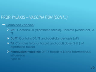 PROPHYLAXIS – VACCINATION (CONT..)
 Combined vaccine:
 DPT: Contains DT (diphtheria toxoid), Pertussis (whole cell) &
TT
 DaPT: Contains DT, TT and acellular pertussis (aP)
 Td: Contains tetanus toxoid and adult dose (2 Lf ) of
diphtheria toxoid
 Pentavalent vaccine: DPT + hepatitis B and Haemophilus
influenzae
type b.
36
 