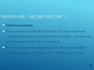 PROPHYLAXIS – VACCINATION (CONT..)
 Adult immunization:
 Td vaccine recommended for adults >18 years who have
completed their primary vaccination schedule - booster dose
once in every 10 years till the age of 65
 Adults who have not completed their primary vaccination
schedule: 3 doses of Td given at 0, 1 month, and 1 year.
39
 