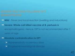 ADVERSE REACTIONS FOLLOWING DPT
ADMINISTRATION
 Mild - Fever and local reaction (swelling and indurations)
 Severe: Whole cell killed vaccine of B. pertussis is
encephalitogenic. Hence, DPT is not recommended after 7
years of age
 Absolute contraindication to DPT
 Hypersensitivity to previous dose
 Progressive neurological disorder
40
 