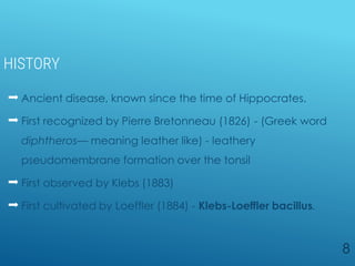 HISTORY
 Ancient disease, known since the time of Hippocrates.
 First recognized by Pierre Bretonneau (1826) - (Greek word
diphtheros— meaning leather like) - leathery
pseudomembrane formation over the tonsil
 First observed by Klebs (1883)
 First cultivated by Loeffler (1884) - Klebs-Loeffler bacillus.
8
 
