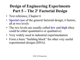 DOE 6E Montgomery
Design of Engineering Experiments
Part 5 – The 2k Factorial Design
• Text reference, Chapter 6
• Special case of the general factorial design; k factors,
all at two levels
• The two levels are usually called low and high (they
could be either quantitative or qualitative)
• Very widely used in industrial experimentation
• Form a basic “building block” for other very useful
experimental designs (DNA)
 