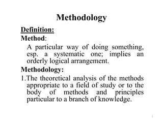 1
Methodology
Definition:
Method:
A particular way of doing something,
esp. a systematic one; implies an
orderly logical arrangement.
Methodology:
1.The theoretical analysis of the methods
appropriate to a field of study or to the
body of methods and principles
particular to a branch of knowledge.
 