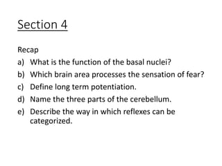 Section 4
Recap
a) What is the function of the basal nuclei?
b) Which brain area processes the sensation of fear?
c) Define long term potentiation.
d) Name the three parts of the cerebellum.
e) Describe the way in which reflexes can be
categorized.
 