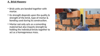 A. Brick Masonry:
• Brick units are bonded together with
mortar.
• Its strength depends upon the quality &
strength of the brick, type of mortar &
bonding used during its construction.
• Mortar not only acts as a cementing
material but also imparts strength by
holding the individual bricks together to
act as a homogeneous mass.
 