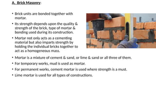 A. Brick Masonry:
• Brick units are bonded together with
mortar.
• Its strength depends upon the quality &
strength of the brick, type of mortar &
bonding used during its construction.
• Mortar not only acts as a cementing
material but also imparts strength by
holding the individual bricks together to
act as a homogeneous mass.
• Mortar is a mixture of cement & sand, or lime & sand or all three of them.
• For temporary works, mud is used as mortar.
• For permanent works, cement mortar is used where strength is a must.
• Lime mortar is used for all types of constructions.
 