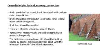 General Principles for brick masonry construction:
• Bricks used shall be sound, hard, burnt well with uniform
color, shape & size.
• Bricks should be immersed in fresh water for at least 2
hours before being used.
• Brick bats should be avoided.
• Thickness of joints should not exceed 13mm.
• Verticality of masonry walls should be checked with
plumb bob regularly.
• The buttresses, counterforce, etc. should be built up
course by course, maintaining proper bond with the
main wall & shouldn’t be added afterwards. BUTTRESSED WALL
 