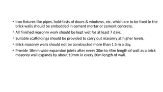 • Iron fixtures like pipes, hold-fasts of doors & windows, etc. which are to be fixed in the
brick walls should be embedded in cement mortar or cement concrete.
• All finished masonry work should be kept wet for at least 7 days.
• Suitable scaffoldings should be provided to carry out masonry at higher levels.
• Brick masonry walls should not be constructed more than 1.5 m a day.
• Provide 18mm wide expansion joints after every 30m to 45m length of wall as a brick
masonry wall expands by about 10mm in every 30m length of wall.
 