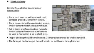 B. Stone Masonry:
General Principles for stone masonry
construction:
• Stone used must be well seasoned, hard,
compact, grained & uniform in texture.
• Stone masonry must be constructed in mud,
lime or cement mortar above plinth level.
• But in damp proof construction, hydraulic
lime or cement mortar with surkhi should
be used in foundation & up to plinth level.
• Proper bonding should be maintained & construction should be well supervised.
• The facing of the backing of the wall should be well bound through stones.
 