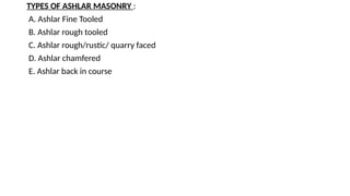 TYPES OF ASHLAR MASONRY :
A. Ashlar Fine Tooled
B. Ashlar rough tooled
C. Ashlar rough/rustic/ quarry faced
D. Ashlar chamfered
E. Ashlar back in course
 