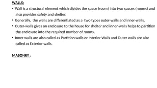 WALLS:
• Wall is a structural element which divides the space (room) into two spaces (rooms) and
also provides safety and shelter.
• Generally, the walls are differentiated as a two types outer-walls and inner-walls.
• Outer-walls gives an enclosure to the house for shelter and inner-walls helps to partition
the enclosure into the required number of rooms.
• Inner walls are also called as Partition walls or Interior Walls and Outer walls are also
called as Exterior walls.
MASONRY :
 