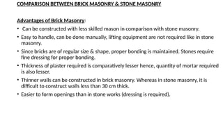 COMPARISON BETWEEN BRICK MASONRY & STONE MASONRY
Advantages of Brick Masonry:
• Can be constructed with less skilled mason in comparison with stone masonry.
• Easy to handle, can be done manually, lifting equipment are not required like in stone
masonry.
• Since bricks are of regular size & shape, proper bonding is maintained. Stones require
fine dressing for proper bonding.
• Thickness of plaster required is comparatively lesser hence, quantity of mortar required
is also lesser.
• Thinner walls can be constructed in brick masonry. Whereas in stone masonry, it is
difficult to construct walls less than 30 cm thick.
• Easier to form openings than in stone works (dressing is required).
 