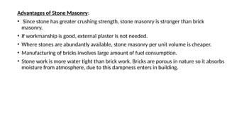 Advantages of Stone Masonry:
• Since stone has greater crushing strength, stone masonry is stronger than brick
masonry.
• If workmanship is good, external plaster is not needed.
• Where stones are abundantly available, stone masonry per unit volume is cheaper.
• Manufacturing of bricks involves large amount of fuel consumption.
• Stone work is more water tight than brick work. Bricks are porous in nature so it absorbs
moisture from atmosphere, due to this dampness enters in building.
 