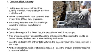 C. Concrete Block Masonry:
• Having more advantages than other
building materials, concrete block masonry
is widely used.
• Hollow concrete blocks have core void area
greater than 25% of their gross area.
• Blocks may have one or multi-core design
to suit the choice of manufacturer.
Advantages:
• Due to their regular & uniform size, the execution of work is more rapid.
• They are comparatively stronger than stone or brick units. This enables the wall to be
thinner. Hence, the floor area is increased & space is saved.
• Since the void is 20-40% of their total volume, the material required to make each unit is
much less.
• As their size is large, number of joints is reduced. Hence the amount of mortar required
is comparatively less.
 
