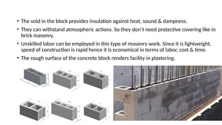• The void in the block provides insulation against heat, sound & dampness.
• They can withstand atmospheric actions. So they don’t need protective covering like in
brick masonry.
• Unskilled labor can be employed in this type of masonry work. Since it is lightweight,
speed of construction is rapid hence it is economical in terms of labor, cost & time.
• The rough surface of the concrete block renders facility in plastering.
 
