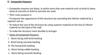 D. Composite Masonry:
• Composite masonry are those, in which more than one material such as brick & stone,
stone & concrete or brick & concrete are used.
• Their main purpose is:
- To improve the appearance of the structure by concealing the inferior material by a
superior one or,
- To reduce the cost of the structure by using superior material on the face & inferior
material on the back of the wall.
- To make the structure more durable & stronger.
• Types of Composite Masonry:
i. Stone facing with brick backing
ii. Brick facing concrete backing
iii. Tile facing brick backing
iv. Stone facing rubble backing
v. Stone facing concrete backing
 