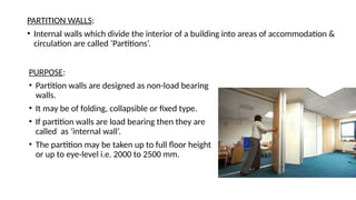 PARTITION WALLS:
• Internal walls which divide the interior of a building into areas of accommodation &
circulation are called ‘Partitions’.
PURPOSE:
• Partition walls are designed as non-load bearing
walls.
• It may be of folding, collapsible or fixed type.
• If partition walls are load bearing then they are
called as ‘internal wall’.
• The partition may be taken up to full floor height
or up to eye-level i.e. 2000 to 2500 mm.
 