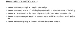 REQUIREMENTS OF PARTITION WALLS:
• Should be strong enough to carry its own weight.
• Should be strong capable of resisting impact developed due to the use of building.
• Should act as a sound barrier especially when it divides a room into two units.
• Should possess enough strength to support some wall fixtures, sinks, wash basins,
etc.
• Should have the capacity to support suitable decorative surface.
 