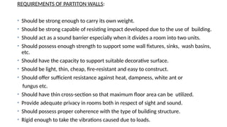 REQUIREMENTS OF PARTITON WALLS:
• Should be strong enough to carry its own weight.
• Should be strong capable of resisting impact developed due to the use of building.
• Should act as a sound barrier especially when it divides a room into two units.
• Should possess enough strength to support some wall fixtures, sinks, wash basins,
etc.
• Should have the capacity to support suitable decorative surface.
• Should be light, thin, cheap, fire-resistant and easy to construct.
• Should offer sufficient resistance against heat, dampness, white ant or
fungus etc.
• Should have thin cross-section so that maximum floor area can be utilized.
• Provide adequate privacy in rooms both in respect of sight and sound.
• Should possess proper coherence with the type of building structure.
• Rigid enough to take the vibrations caused due to loads.
 