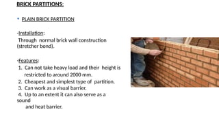 BRICK PARTITIONS:
 PLAIN BRICK PARTITION
-Installation:
Through normal brick wall construction
(stretcher bond).
-Features:
1. Can not take heavy load and their height is
restricted to around 2000 mm.
2. Cheapest and simplest type of partition.
3. Can work as a visual barrier.
4. Up to an extent it can also serve as a
sound
and heat barrier.
 