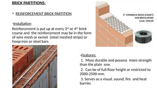BRICK PARTITIONS:
 REINFORCEMENT BRICK PARTITION
-Installation:
Reinforcement is put up at every 3rd
or 4th
brick
course and the reinforcement may be in the form
of wire mesh or exmet (steel meshed strips) or
hoop-iron or steel bars.
-Features:
1. More durable and possess more strength
than the plain one.
2. Can be of full floor height or restricted to
2000-2500 mm.
3. Serves as a visual, sound, fire and heat
barrier.
 