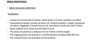 BRICK PARTITIONS:
 BRICK NOGGING PARTITION
-Installation:
o Consist of a framework of timber within which 1/2 brick partition are fitted.
o Framework of timber consists of head, sill, vertical members (studs), horizontal
members (noggings), crossed braces and puncheons (studs over door frame).
o Studs (100x50 mm), head and sill (100x75 mm)
o The studs are placed at a distance of 3 to 4 times of brick length.
o The nogging pieces are placed at a vertical distance of about 600-900 mm.
o The crossed braces are provided at intersections.
 