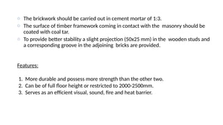 o The brickwork should be carried out in cement mortar of 1:3.
o The surface of timber framework coming in contact with the masonry should be
coated with coal tar.
o To provide better stability a slight projection (50x25 mm) in the wooden studs and
a corresponding groove in the adjoining bricks are provided.
Features:
1. More durable and possess more strength than the other two.
2. Can be of full floor height or restricted to 2000-2500mm.
3. Serves as an efficient visual, sound, fire and heat barrier.
 