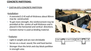CONCRETE PARTITIONS:
 CAST-IN-SITU CONCRETE PARTITION
-Installation:
o A concrete(1:2:4) wall of thickness about 80mm
may be constructed.
o To get more strength, the reinforcement may be
provided at the centre of wall thickness and is
placed in the horizontal and vertical directions.
o Cement mortar is used as binding material.
- Features:
o Light in weight and are non-shrinkable
o Serves as a visual, sound, fire and heat barrier.
o Stronger than the brick and clay block partition
in strength wise.
 