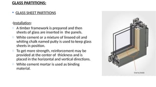 GLASS PARTITIONS:
 GLASS SHEET PARTITIONS
-Installation:
o A timber framework is prepared and then
sheets of glass are inserted in the panels.
o White cement or a mixture of linseed oil and
whiting chalk named putty is used to keep glass
sheets in position.
o To get more strength, reinforcement may be
provided at the center of thickness and is
placed in the horizontal and vertical directions.
o White cement mortar is used as binding
material.
 