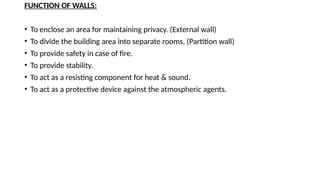 FUNCTION OF WALLS:
• To enclose an area for maintaining privacy. (External wall)
• To divide the building area into separate rooms. (Partition wall)
• To provide safety in case of fire.
• To provide stability.
• To act as a resisting component for heat & sound.
• To act as a protective device against the atmospheric agents.
 