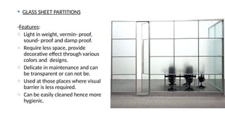  GLASS SHEET PARTITIONS
-Features:
o Light in weight, vermin- proof,
sound- proof and damp proof.
o Require less space, provide
decorative effect through various
colors and designs.
o Delicate in maintenance and can
be transparent or can not be.
o Used at those places where visual
barrier is less required.
o Can be easily cleaned hence more
hygienic.
 