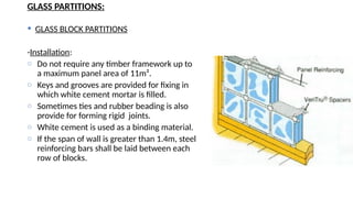 GLASS PARTITIONS:
 GLASS BLOCK PARTITIONS
-Installation:
o Do not require any timber framework up to
a maximum panel area of 11m².
o Keys and grooves are provided for fixing in
which white cement mortar is filled.
o Sometimes ties and rubber beading is also
provide for forming rigid joints.
o White cement is used as a binding material.
o If the span of wall is greater than 1.4m, steel
reinforcing bars shall be laid between each
row of blocks.
 