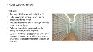  GLASS BLOCK PARTITIONS
-Features:
o Can carry their own self weight only.
o Light in weight, vermin- proof, sound-
proof and damp proof.
o Provide decorative effect through various
colors and designs.
o Delicate in maintenance and can be
easily cleaned, hence hygienic.
o Suitable for those places where window
openings cannot be provided and where
clear glass is objectionable for the sake of
privacy.
 