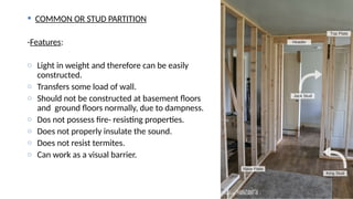  COMMON OR STUD PARTITION
-Features:
o Light in weight and therefore can be easily
constructed.
o Transfers some load of wall.
o Should not be constructed at basement floors
and ground floors normally, due to dampness.
o Dos not possess fire- resisting properties.
o Does not properly insulate the sound.
o Does not resist termites.
o Can work as a visual barrier.
 