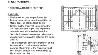 TIMBER PARTITIONS:
 TRUSSED AND BRACED PARTITION
-Installation:
o Similar to the common partitions. But
braces, bolts, etc. are used in addition to
studs, head, sill and nogging pieces.
o Behave on the theory of truss, hence they
are useful when it is possible to provide
supports only at the ends of partition.
o To make framework more rigid, a horizontal
member maybe provided between the head
and sill.
o The arrangement of various members of the
framework and their sizes depend on
number of openings in the framework and
the amount of floor load to be carried by
the trussed partition.
 