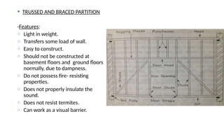  TRUSSED AND BRACED PARTITION
-Features:
o Light in weight.
o Transfers some load of wall.
o Easy to construct.
o Should not be constructed at
basement floors and ground floors
normally, due to dampness.
o Do not possess fire- resisting
properties.
o Does not properly insulate the
sound.
o Does not resist termites.
o Can work as a visual barrier.
 