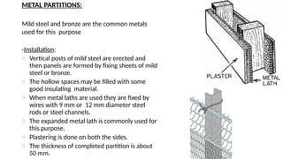 METAL PARTITIONS:
Mild steel and bronze are the common metals
used for this purpose
-Installation:
o Vertical posts of mild steel are erected and
then panels are formed by fixing sheets of mild
steel or bronze.
o The hollow spaces may be filled with some
good insulating material.
o When metal laths are used they are fixed by
wires with 9 mm or 12 mm diameter steel
rods or steel channels.
o The expanded metal lath is commonly used for
this purpose.
o Plastering is done on both the sides.
o The thickness of completed partition is about
50 mm.
 