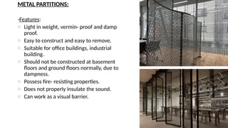 METAL PARTITIONS:
-Features:
o Light in weight, vermin- proof and damp
proof.
o Easy to construct and easy to remove.
o Suitable for office buildings, industrial
building.
o Should not be constructed at basement
floors and ground floors normally, due to
dampness.
o Possess fire- resisting properties.
o Does not properly insulate the sound.
o Can work as a visual barrier.
 